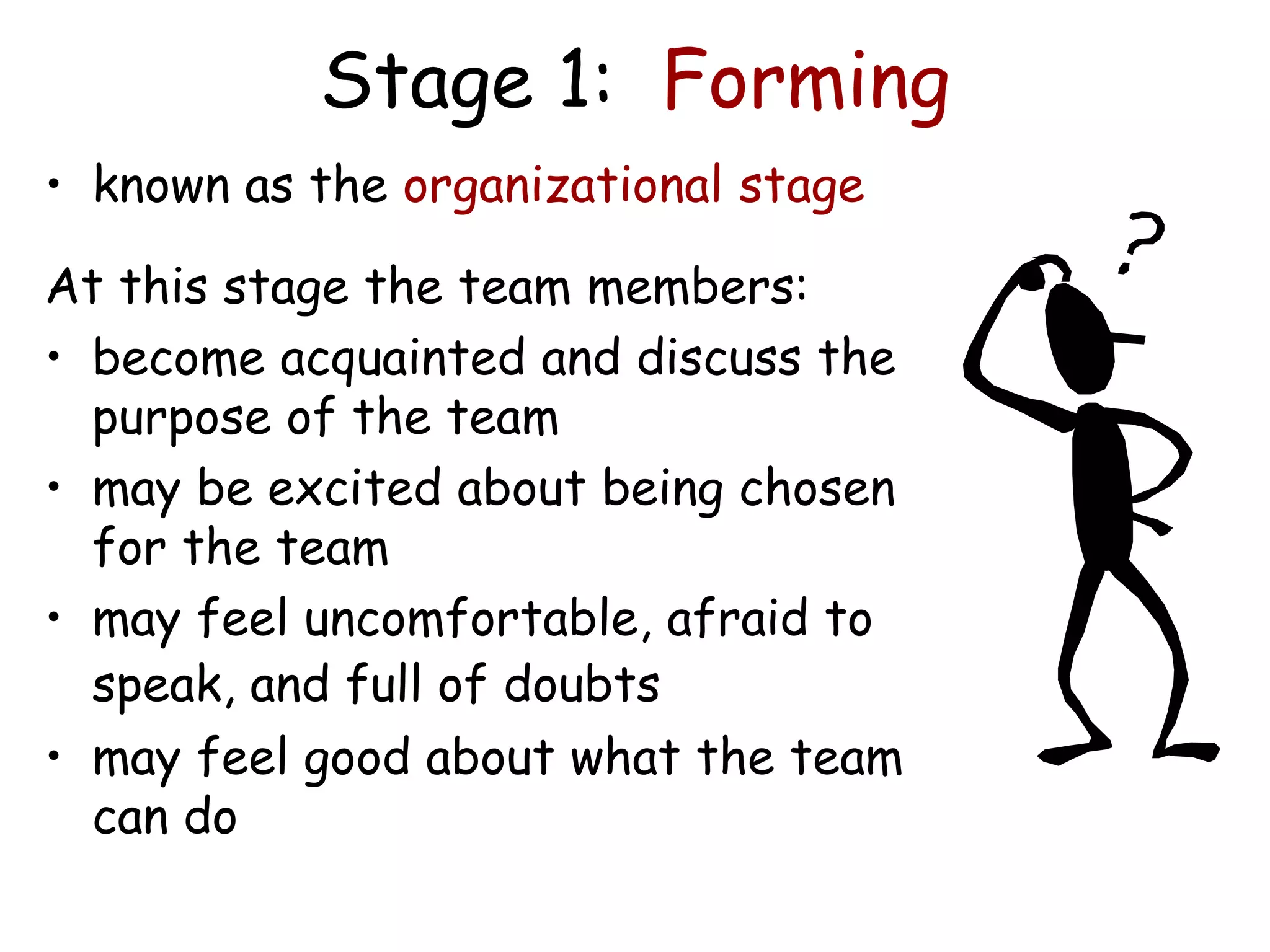 Stage 1: Forming
• known as the organizational stage
At this stage the team members:
• become acquainted and discuss the
purpose of the team
• may be excited about being chosen
for the team
• may feel uncomfortable, afraid to
speak, and full of doubts
• may feel good about what the team
can do
 