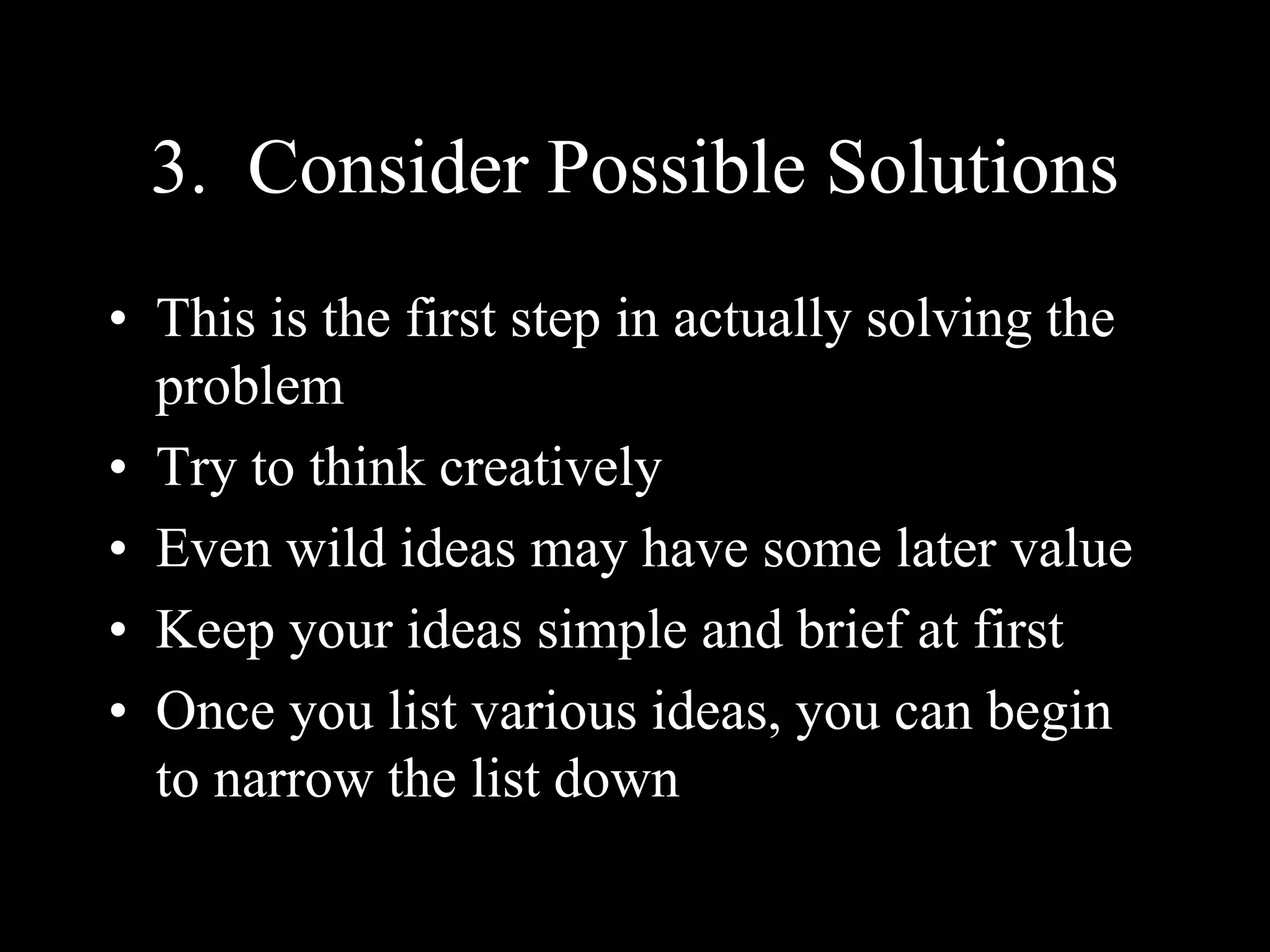 3. Consider Possible Solutions
• This is the first step in actually solving the
problem
• Try to think creatively
• Even wild ideas may have some later value
• Keep your ideas simple and brief at first
• Once you list various ideas, you can begin
to narrow the list down
 