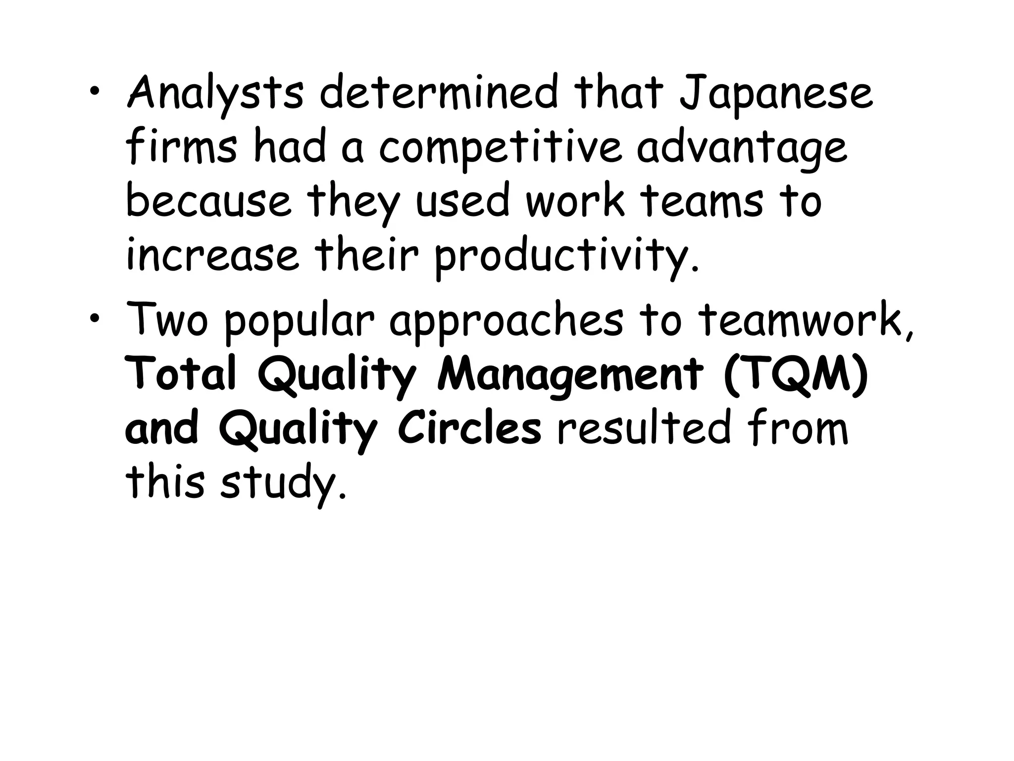 • Analysts determined that Japanese
firms had a competitive advantage
because they used work teams to
increase their productivity.
• Two popular approaches to teamwork,
Total Quality Management (TQM)
and Quality Circles resulted from
this study.
 