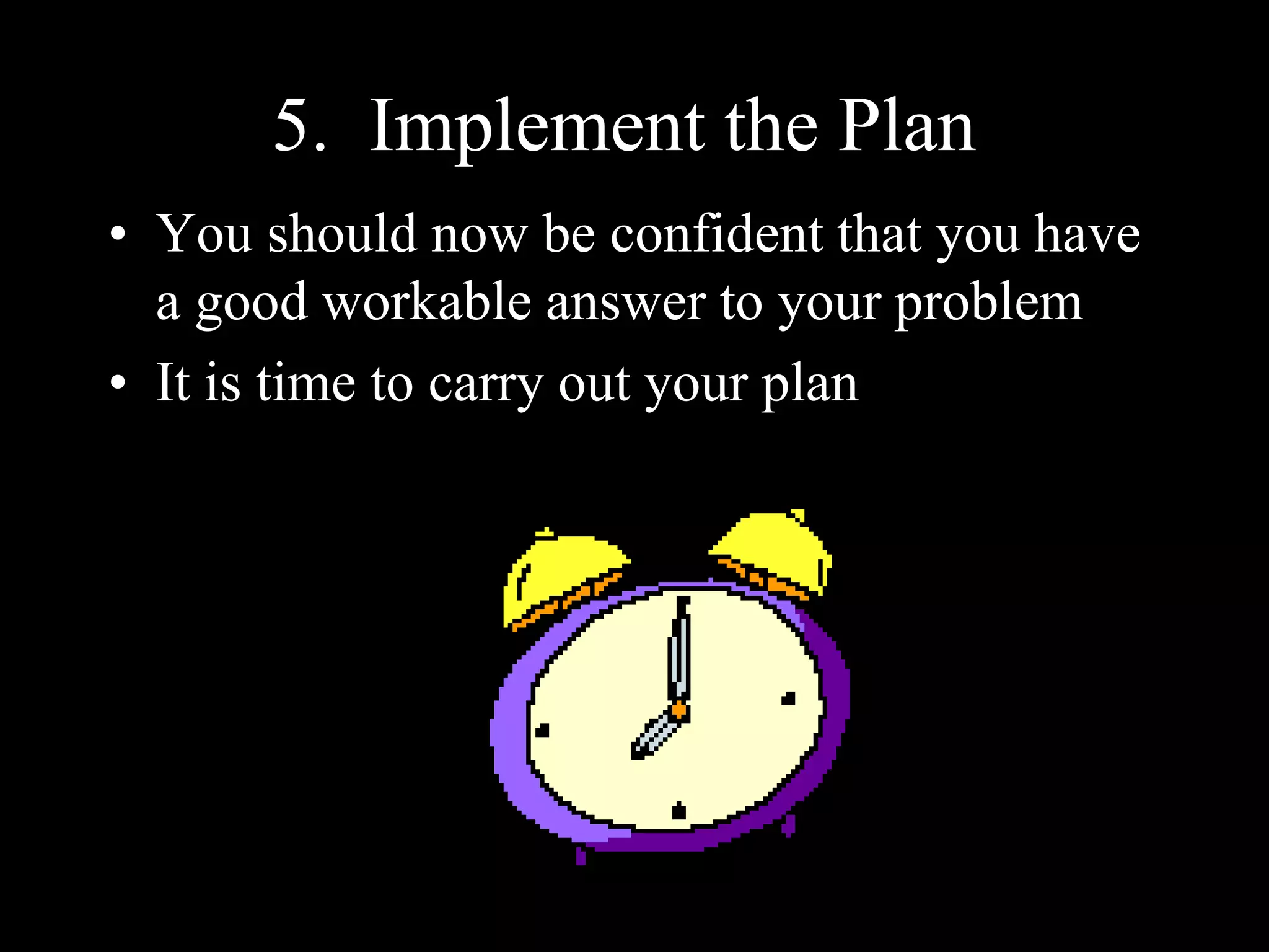 5. Implement the Plan
• You should now be confident that you have
a good workable answer to your problem
• It is time to carry out your plan
 