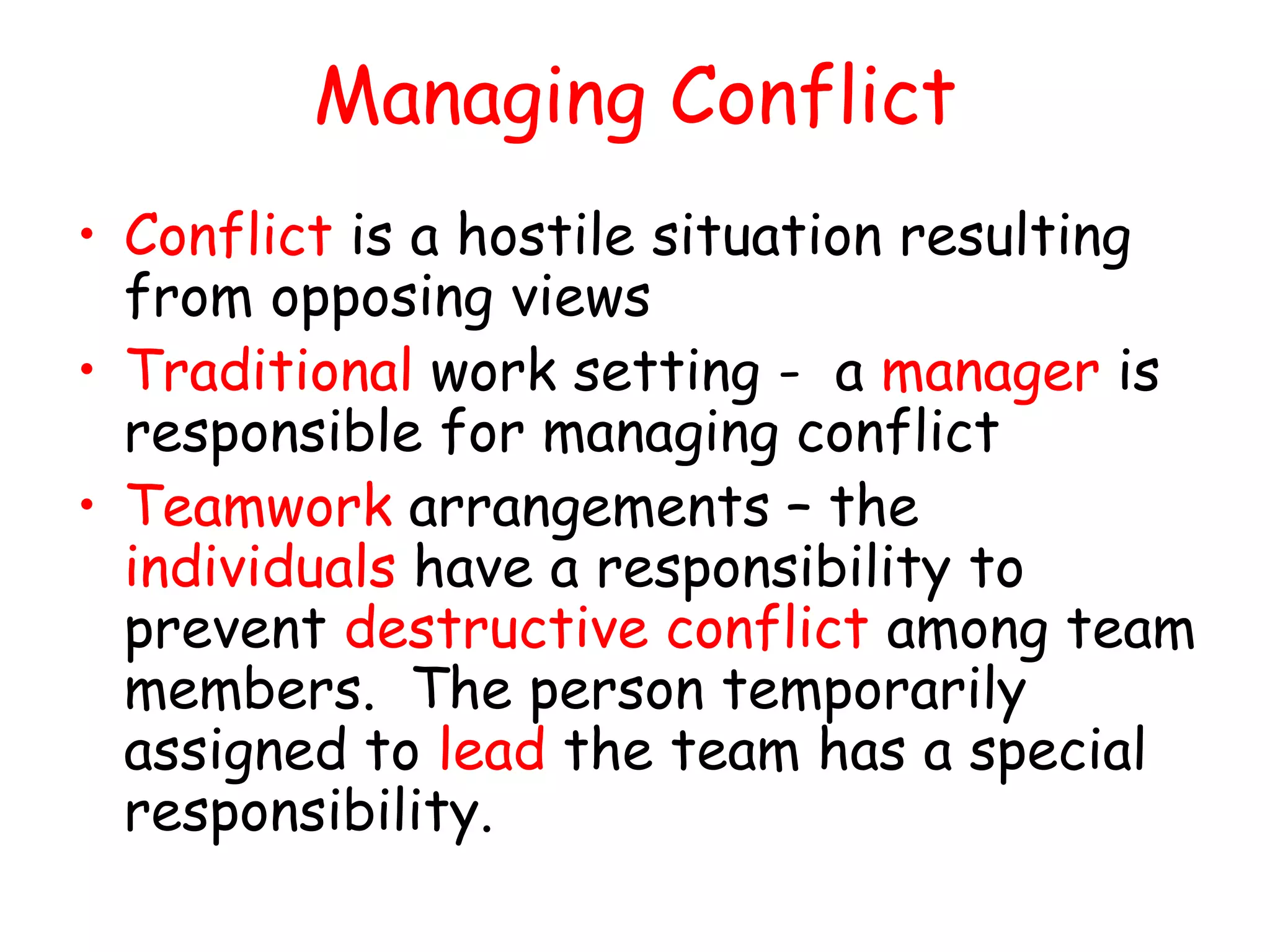 Managing Conflict
• Conflict is a hostile situation resulting
from opposing views
• Traditional work setting - a manager is
responsible for managing conflict
• Teamwork arrangements – the
individuals have a responsibility to
prevent destructive conflict among team
members. The person temporarily
assigned to lead the team has a special
responsibility.
 