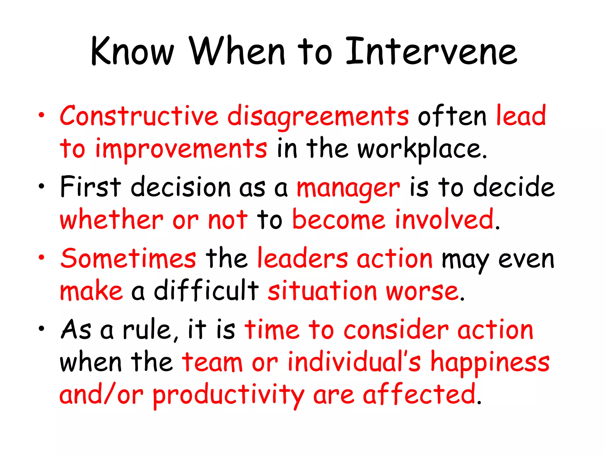 Know When to Intervene
• Constructive disagreements often lead
to improvements in the workplace.
• First decision as a manager is to decide
whether or not to become involved.
• Sometimes the leaders action may even
make a difficult situation worse.
• As a rule, it is time to consider action
when the team or individual’s happiness
and/or productivity are affected.
 