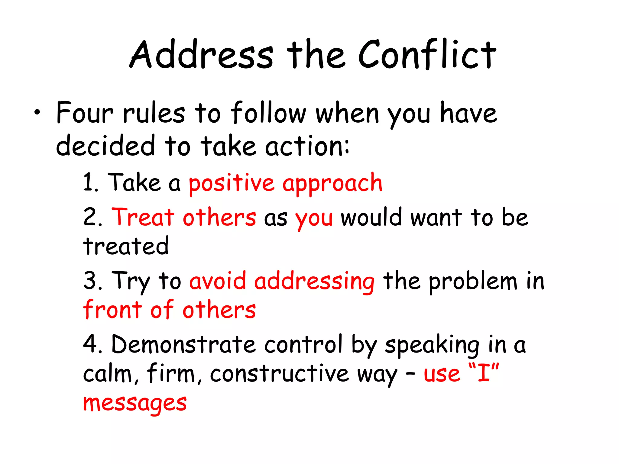 Address the Conflict
• Four rules to follow when you have
decided to take action:
1. Take a positive approach
2. Treat others as you would want to be
treated
3. Try to avoid addressing the problem in
front of others
4. Demonstrate control by speaking in a
calm, firm, constructive way – use “I”
messages
 