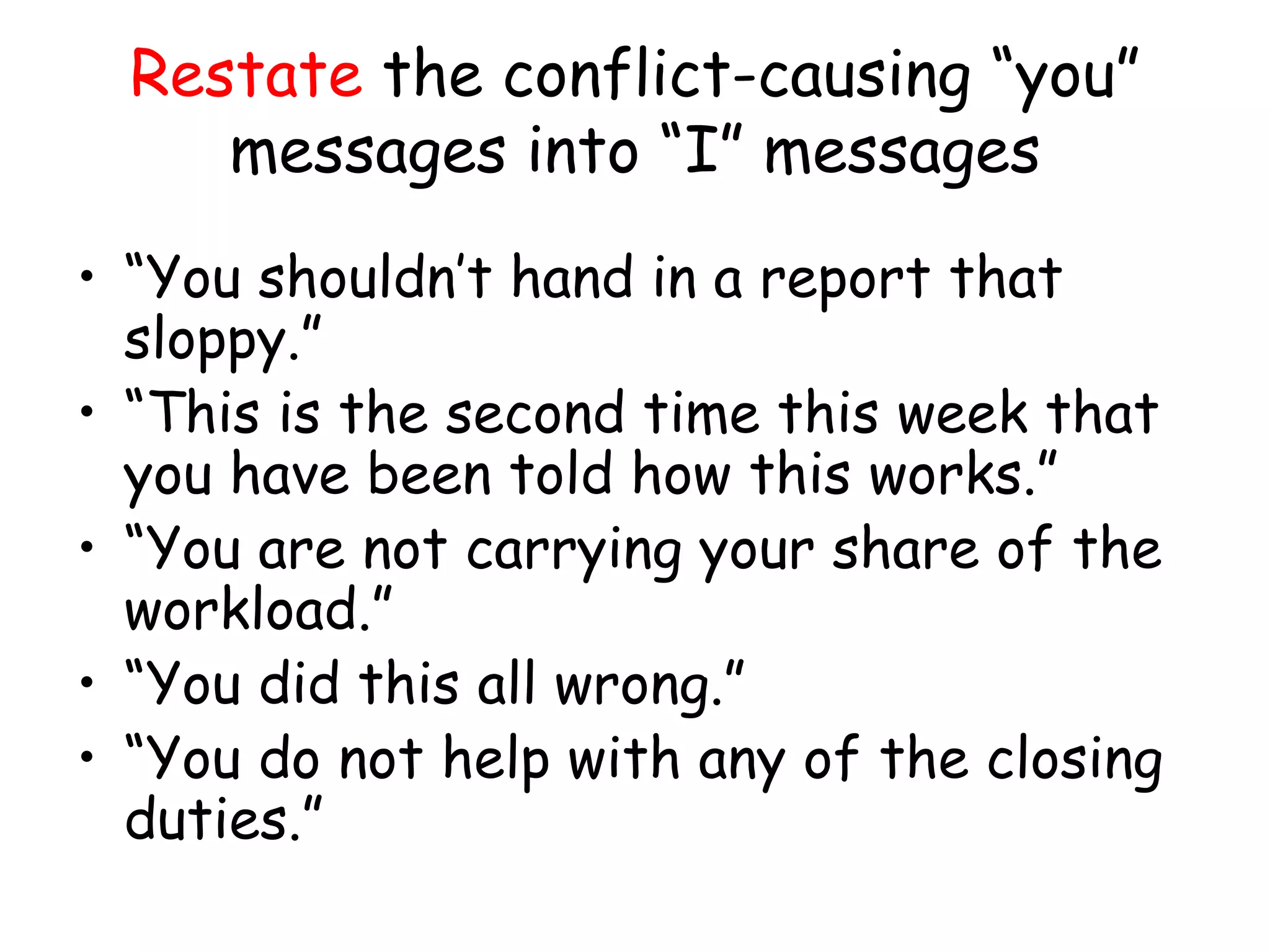 Restate the conflict-causing “you”
messages into “I” messages
• “You shouldn’t hand in a report that
sloppy.”
• “This is the second time this week that
you have been told how this works.”
• “You are not carrying your share of the
workload.”
• “You did this all wrong.”
• “You do not help with any of the closing
duties.”
 