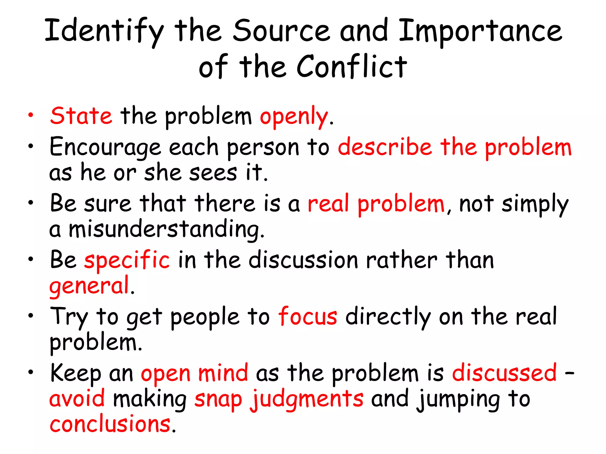 Identify the Source and Importance
of the Conflict
• State the problem openly.
• Encourage each person to describe the problem
as he or she sees it.
• Be sure that there is a real problem, not simply
a misunderstanding.
• Be specific in the discussion rather than
general.
• Try to get people to focus directly on the real
problem.
• Keep an open mind as the problem is discussed –
avoid making snap judgments and jumping to
conclusions.
 