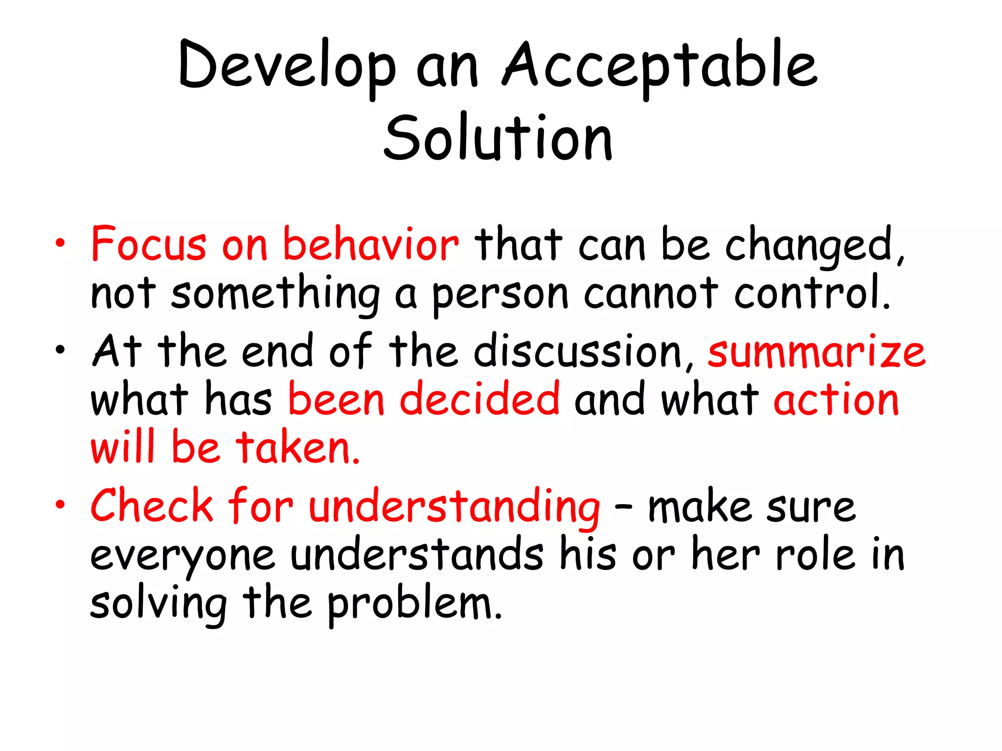 Develop an Acceptable
Solution
• Focus on behavior that can be changed,
not something a person cannot control.
• At the end of the discussion, summarize
what has been decided and what action
will be taken.
• Check for understanding – make sure
everyone understands his or her role in
solving the problem.
 