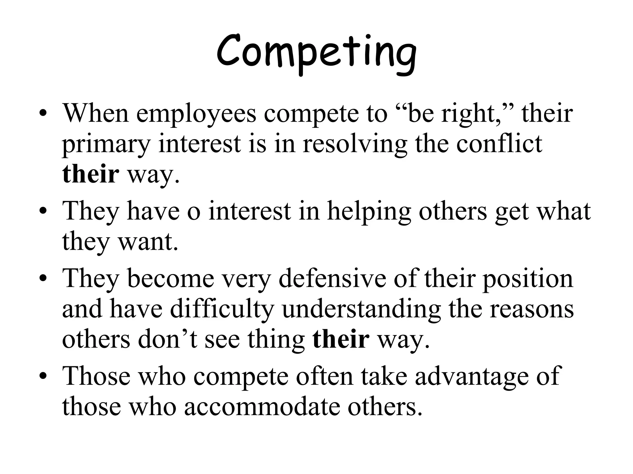 Competing
• When employees compete to “be right,” their
primary interest is in resolving the conflict
their way.
• They have o interest in helping others get what
they want.
• They become very defensive of their position
and have difficulty understanding the reasons
others don’t see thing their way.
• Those who compete often take advantage of
those who accommodate others.
 