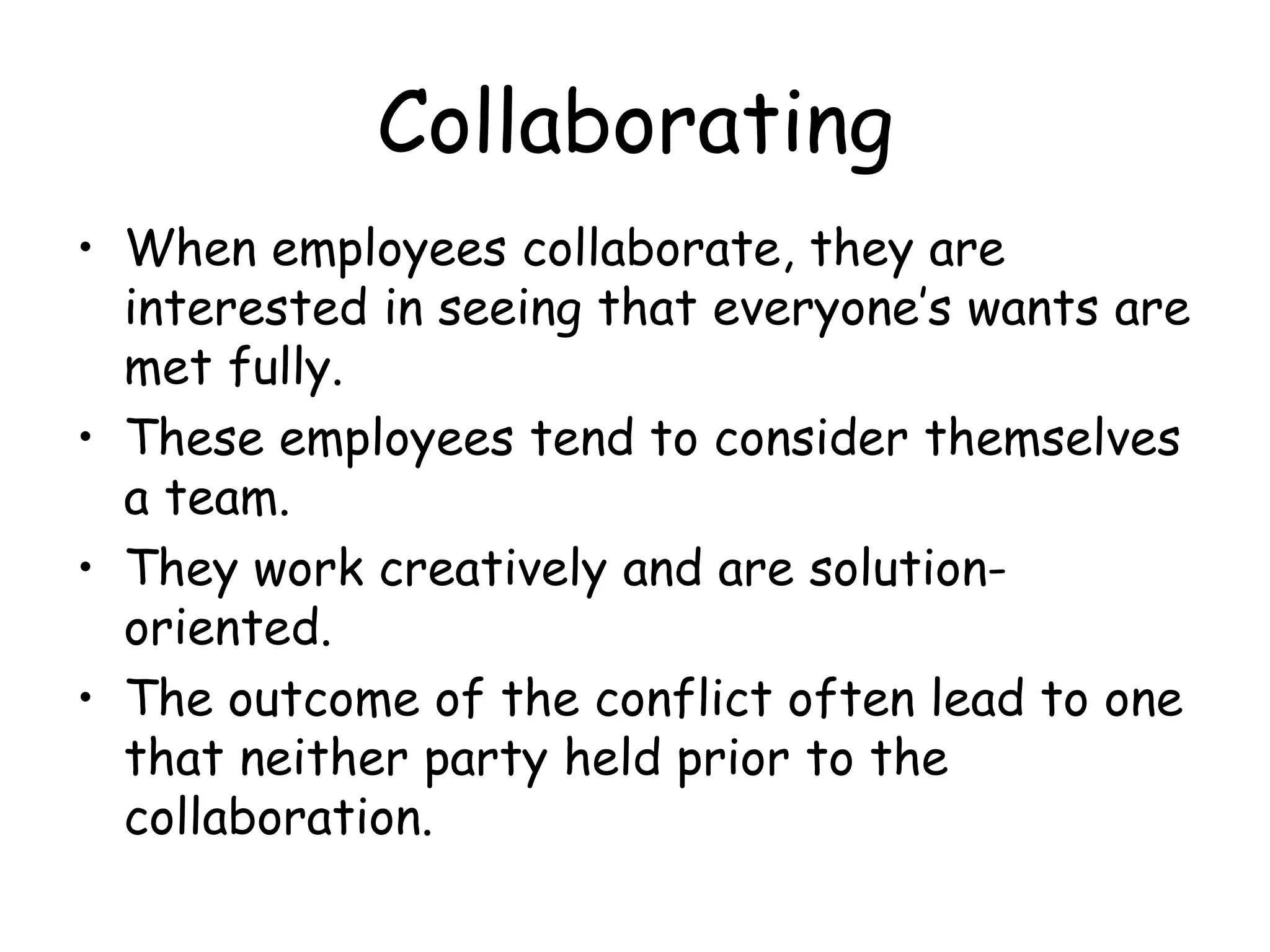 Collaborating
• When employees collaborate, they are
interested in seeing that everyone’s wants are
met fully.
• These employees tend to consider themselves
a team.
• They work creatively and are solution-
oriented.
• The outcome of the conflict often lead to one
that neither party held prior to the
collaboration.
 