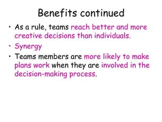 Benefits continued
• As a rule, teams reach better and more
creative decisions than individuals.
• Synergy
• Teams members are more likely to make
plans work when they are involved in the
decision-making process.
 