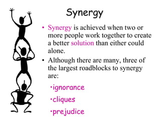 Synergy
• Synergy is achieved when two or
more people work together to create
a better solution than either could
alone.
• Although there are many, three of
the largest roadblocks to synergy
are:
•ignorance
•cliques
•prejudice
 