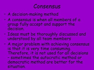 Consensus
• A decision-making method
• A consensus is when all members of a
group fully accept and support the
decision.
• Ideas must be thoroughly discussed and
understood by all team members
• A major problem with achieving consensus
is that it is very time consuming.
Therefore, it is not used for all decisions
– sometimes the autocratic method or
democratic method are better for the
situation.
 