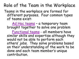 Role of the Team in the Workplace
Teams in the workplace are formed for
different purposes. Four common types
of teams exist:
Ad Hoc teams – a temporary team
brought together to solve one problem
Functional teams – all members have
similar skills and expertise although they
would not be able to perform each
others’ jobs. They solve problems based
on their understanding of the work to be
done and each team member’s unique
contribution.
 