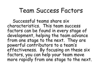 Team Success Factors
Successful teams share six
characteristics. This team success
factors can be found in every stage of
development, helping the team advance
from one stage to the next. They are
powerful contributors to a team’s
effectiveness. By focusing on these six
factors, you can help your team move
more rapidly from one stage to the next.
 