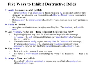 Five Ways to Inhibit Destructive Roles
 Avoid Encouragement of the Role
• Team Members often encourage a destructive role by laughing at a storyteller’s
story, paying attention to a Dominator and allowing Negativism to monopolize
the discussion.
• By taking away the encouragement of destructive roles a team can more easily get back on
task.
 Focus on the task
• A member can direct the team by saying something like, “We need to try and get this
done.”
 Ask yourself, ”What am I doing to support the destructive role?”
• Beginning judgment may cause the Withdrawer or Negativist roles to emerge.
• Avoidance of the task on the part of the team may cause the Storyteller/Gossiper
role to emerge.
• Noninvolvement or apathy on your part may allow the Dominator role to emerge.
• By changing the dynamics of the situation, and by getting more involved in a
constructive way, you may be able to prevent the adoption of destructive roles.
 Use Humor
• Destructive roles can cause friction on a team.
• Use humor to relieve tension and to change the course of the discussion back to the
task.
 Adopt a Constructive Role
• Generally, by adopting a constructive manner, you can effectively counteract any
of the destructive roles.
 