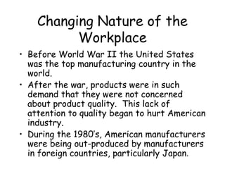 Changing Nature of the
Workplace
• Before World War II the United States
was the top manufacturing country in the
world.
• After the war, products were in such
demand that they were not concerned
about product quality. This lack of
attention to quality began to hurt American
industry.
• During the 1980’s, American manufacturers
were being out-produced by manufacturers
in foreign countries, particularly Japan.
 