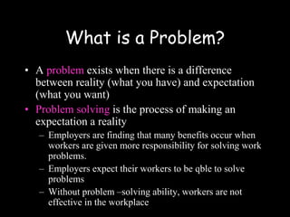 What is a Problem?
• A problem exists when there is a difference
between reality (what you have) and expectation
(what you want)
• Problem solving is the process of making an
expectation a reality
– Employers are finding that many benefits occur when
workers are given more responsibility for solving work
problems.
– Employers expect their workers to be qble to solve
problems
– Without problem –solving ability, workers are not
effective in the workplace
 