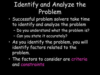 Identify and Analyze the
Problem
• Successful problem solvers take time
to identify and analyze the problem
– Do you understand what the problem is?
– Can you state it accurately?
• As you identify the problem, you will
identify factors related to the
problem.
• The factors to consider are criteria
and constraints
 