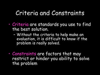 Criteria and Constraints
• Criteria are standards you use to find
the best solution.
– Without the criteria to help make an
evaluation, it is difficult to know if the
problem is really solved.
• Constraints are factors that may
restrict or hinder you ability to solve
the problem
 