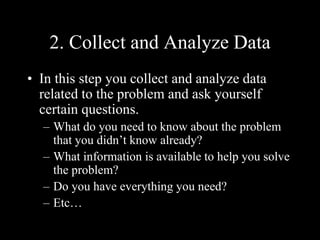2. Collect and Analyze Data
• In this step you collect and analyze data
related to the problem and ask yourself
certain questions.
– What do you need to know about the problem
that you didn’t know already?
– What information is available to help you solve
the problem?
– Do you have everything you need?
– Etc…
 
