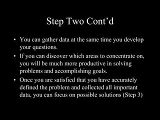 Step Two Cont’d
• You can gather data at the same time you develop
your questions.
• If you can discover which areas to concentrate on,
you will be much more productive in solving
problems and accomplishing goals.
• Once you are satisfied that you have accurately
defined the problem and collected all important
data, you can focus on possible solutions (Step 3)
 