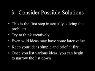 3. Consider Possible Solutions
• This is the first step in actually solving the
problem
• Try to think creatively
• Even wild ideas may have some later value
• Keep your ideas simple and brief at first
• Once you list various ideas, you can begin
to narrow the list down
 