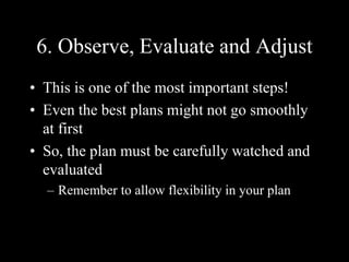 6. Observe, Evaluate and Adjust
• This is one of the most important steps!
• Even the best plans might not go smoothly
at first
• So, the plan must be carefully watched and
evaluated
– Remember to allow flexibility in your plan
 