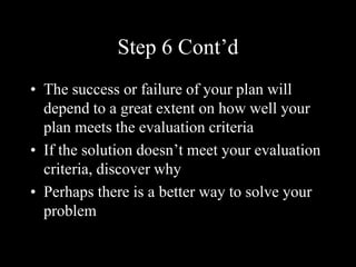 Step 6 Cont’d
• The success or failure of your plan will
depend to a great extent on how well your
plan meets the evaluation criteria
• If the solution doesn’t meet your evaluation
criteria, discover why
• Perhaps there is a better way to solve your
problem
 