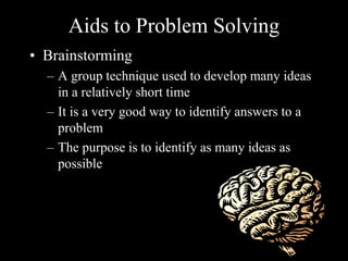 Aids to Problem Solving
• Brainstorming
– A group technique used to develop many ideas
in a relatively short time
– It is a very good way to identify answers to a
problem
– The purpose is to identify as many ideas as
possible
 