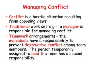 Managing Conflict
• Conflict is a hostile situation resulting
from opposing views
• Traditional work setting - a manager is
responsible for managing conflict
• Teamwork arrangements – the
individuals have a responsibility to
prevent destructive conflict among team
members. The person temporarily
assigned to lead the team has a special
responsibility.
 