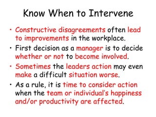 Know When to Intervene
• Constructive disagreements often lead
to improvements in the workplace.
• First decision as a manager is to decide
whether or not to become involved.
• Sometimes the leaders action may even
make a difficult situation worse.
• As a rule, it is time to consider action
when the team or individual’s happiness
and/or productivity are affected.
 
