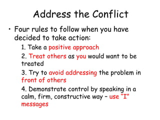 Address the Conflict
• Four rules to follow when you have
decided to take action:
1. Take a positive approach
2. Treat others as you would want to be
treated
3. Try to avoid addressing the problem in
front of others
4. Demonstrate control by speaking in a
calm, firm, constructive way – use “I”
messages
 
