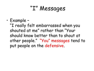 “I” Messages
• Example –
“I really felt embarrassed when you
shouted at me” rather than “Your
should know better than to shout at
other people.” “You” messages tend to
put people on the defensive.
 