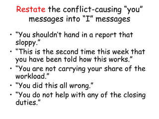 Restate the conflict-causing “you”
messages into “I” messages
• “You shouldn’t hand in a report that
sloppy.”
• “This is the second time this week that
you have been told how this works.”
• “You are not carrying your share of the
workload.”
• “You did this all wrong.”
• “You do not help with any of the closing
duties.”
 