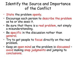 Identify the Source and Importance
of the Conflict
• State the problem openly.
• Encourage each person to describe the problem
as he or she sees it.
• Be sure that there is a real problem, not simply
a misunderstanding.
• Be specific in the discussion rather than
general.
• Try to get people to focus directly on the real
problem.
• Keep an open mind as the problem is discussed –
avoid making snap judgments and jumping to
conclusions.
 