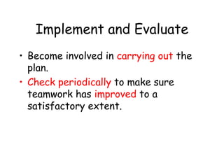 Implement and Evaluate
• Become involved in carrying out the
plan.
• Check periodically to make sure
teamwork has improved to a
satisfactory extent.
 