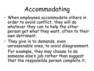 Accommodating
• When employees accommodate others in
order to avoid conflict, they will do
whatever they can to help the other
person get what they want, often to their
own detriment.
• They give in to demands, even
unreasonable ones, to avoid disagreement.
For example, they may choose to do
someone else’s job rather than suggest
that the responsible person complete it.
 