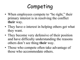 Competing
• When employees compete to “be right,” their
primary interest is in resolving the conflict
their way.
• They have o interest in helping others get what
they want.
• They become very defensive of their position
and have difficulty understanding the reasons
others don’t see thing their way.
• Those who compete often take advantage of
those who accommodate others.
 