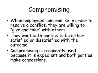 Compromising
• When employees compromise in order to
resolve a conflict, they are willing to
“give and take” with others.
• They want both parties to be either
satisfied or dissatisfied with the
outcome.
• Compromising is frequently used
because it is expedient and both parties
make concessions.
 