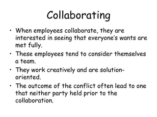 Collaborating
• When employees collaborate, they are
interested in seeing that everyone’s wants are
met fully.
• These employees tend to consider themselves
a team.
• They work creatively and are solution-
oriented.
• The outcome of the conflict often lead to one
that neither party held prior to the
collaboration.
 