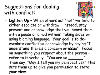 Suggestions for dealing
with conflict:
• Lighten Up – When others act “hot” we tend to
either escalate or withdraw – instead, stay
present and acknowledge that you heard them
with a pause or a nod without taking sides or
using blaming language. Your goal is to de-
escalate conflict so acknowledge by saying “I
understand there’s a concern or issue”. Focus
on something you respect about the person –
refer to it verbally. “You are so ______.”
Then say, “May I tell you my perspective?” This
sets them up to give you permission to state
your view.
 