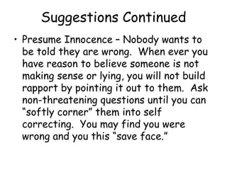 Suggestions Continued
• Presume Innocence – Nobody wants to
be told they are wrong. When ever you
have reason to believe someone is not
making sense or lying, you will not build
rapport by pointing it out to them. Ask
non-threatening questions until you can
“softly corner” them into self
correcting. You may find you were
wrong and you this “save face.”
 