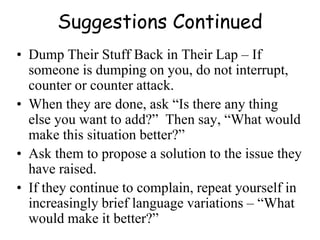 Suggestions Continued
• Dump Their Stuff Back in Their Lap – If
someone is dumping on you, do not interrupt,
counter or counter attack.
• When they are done, ask “Is there any thing
else you want to add?” Then say, “What would
make this situation better?”
• Ask them to propose a solution to the issue they
have raised.
• If they continue to complain, repeat yourself in
increasingly brief language variations – “What
would make it better?”
 