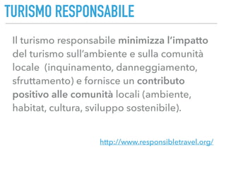 TURISMO RESPONSABILE
http://www.responsibletravel.org/
Il turismo responsabile minimizza l’impatto
del turismo sull’ambiente e sulla comunità
locale (inquinamento, danneggiamento,
sfruttamento) e fornisce un contributo
positivo alle comunità locali (ambiente,
habitat, cultura, sviluppo sostenibile).
 