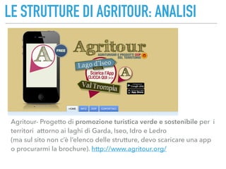 LE STRUTTURE DI AGRITOUR: ANALISI
Agritour- Progetto di promozione turistica verde e sostenibile per i
territori attorno ai laghi di Garda, Iseo, Idro e Ledro  
(ma sul sito non c’è l’elenco delle strutture, devo scaricare una app
o procurarmi la brochure). http://www.agritour.org/
 