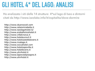 GLI HOTEL 4* DEL LAGO: ANALISI
Ho analizzato i siti delle 14 strutture 4*sul lago di Iseo e dintorni
citati da http://www.iseolake.info/it/ospitalita/dove-dormire
http://www.idueroccoli.com
http://www.relaismirabella.it
http://www.iseolagohotel.it/
http://www.arabafenicehotel.it
http://www.villakinzica.it
http://www.hoteleurovil.it
http://www.hotelcastellolovere.it
http://www.rivalago.it
http://www.coccahotel.com
http://www.hotelcapovilla.it
http://www.hotellovere.it
http://www.ulivihotel.it
http://www.lapievedipisogne.it
http://www.ulivihotel.it
 