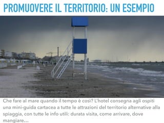 Che fare al mare quando il tempo è così? L’hotel consegna agli ospiti
una mini-guida cartacea a tutte le attrazioni del territorio alternative alla
spiaggia, con tutte le info utili: durata visita, come arrivare, dove
mangiare…
PROMUOVERE IL TERRITORIO: UN ESEMPIO
 