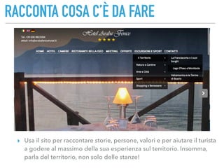 RACCONTA COSA C’È DA FARE
▸ Usa il sito per raccontare storie, persone, valori e per aiutare il turista
a godere al massimo della sua esperienza sul territorio. Insomma,
parla del territorio, non solo delle stanze!
 