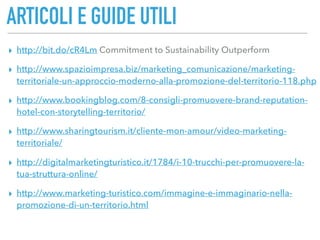 ARTICOLI E GUIDE UTILI
▸ http://bit.do/cR4Lm Commitment to Sustainability Outperform
▸ http://www.spazioimpresa.biz/marketing_comunicazione/marketing-
territoriale-un-approccio-moderno-alla-promozione-del-territorio-118.php
▸ http://www.bookingblog.com/8-consigli-promuovere-brand-reputation-
hotel-con-storytelling-territorio/
▸ http://www.sharingtourism.it/cliente-mon-amour/video-marketing-
territoriale/
▸ http://digitalmarketingturistico.it/1784/i-10-trucchi-per-promuovere-la-
tua-struttura-online/
▸ http://www.marketing-turistico.com/immagine-e-immaginario-nella-
promozione-di-un-territorio.html
 