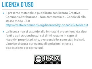LICENZA D’USO
▸ Il presente materiale è pubblicato con licenza Creative
Commons Attribuzione - Non commerciale - Condividi allo
stesso modo - 3.0 
http://creativecommons.org/licenses/by-nc-sa/3.0/it/deed.it
▸ La licenza non si estende alle immagini provenienti da altre
fonti e agli screenshots, i cui diritti restano in capo ai
rispettivi proprietari, che, ove possibile, sono stati indicati.
L’autrice si scusa per eventuali omissioni, e resta a
disposizione per correzioni.
 
