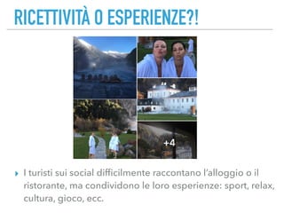 RICETTIVITÀ O ESPERIENZE?!
▸ I turisti sui social difﬁcilmente raccontano l’alloggio o il
ristorante, ma condividono le loro esperienze: sport, relax,
cultura, gioco, ecc.
 